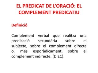 EL PREDICAT DE L’ORACIÓ: EL
   COMPLEMENT PREDICATIU

Definició

Complement verbal que realitza una
predicació    secundària     sobre el
subjecte, sobre el complement directe
o, més esporàdicament, sobre el
complement indirecte. (DIEC)
 