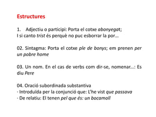 Estructures

1. Adjectiu o participi: Porta el cotxe abonyegat;
I si canto trist és perquè no puc esborrar la por…

02. Sintagma: Porta el cotxe ple de bonys; em prenen per
un pobre home

03. Un nom. En el cas de verbs com dir-se, nomenar...: Es
diu Pere

04. Oració subordinada substantiva
· Introduïda per la conjunció que: L’he vist que passava
· De relatiu: El tenen pel que és: un bocamoll
 