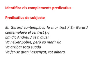 Identifica els complements predicatius

Predicatius de subjecte

En Gerard contemplava la mar trist / En Gerard
contemplava el cel trist (?)
Em dic Andreu / Te’n dius?
Va néixer pobre, però va morir ric
Va arribar tota suada
Va fer-se gran i assenyat, tot alhora.
 