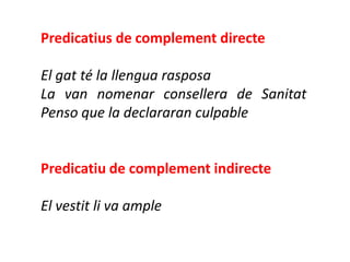 Predicatius de complement directe

El gat té la llengua rasposa
La van nomenar consellera de Sanitat
Penso que la declararan culpable


Predicatiu de complement indirecte

El vestit li va ample
 