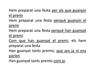 Hem preparat una festa per als que guanyin
el premi
Hem preparat una festa perquè guanyin el
premi
Hem preparat una festa perquè han guanyat
el premi
Com que han guanyat el premi, els hem
preparat una festa
Han guanyat tants premis, que ara ja ni ens
parlen
Han guanyat tants premis com jo
 