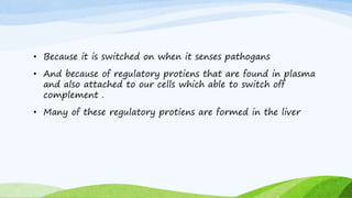 • Because it is switched on when it senses pathogans
• And because of regulatory protiens that are found in plasma
and also attached to our cells which able to switch off
complement .
• Many of these regulatory protiens are formed in the liver
 
