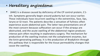 • Hereditary angioedema:
• (HAE) is a disease caused by deficiency of the CP control protein, C1-
Inh. Symptoms generally begin around puberty but can occur earlier.
These individuals have recurrent swelling in the extremities, face, lips,
larynx or GI tract. The patients describe a sensation of fullness often
experience acute abdominal pain. The latter two presentations are of
the most concern because suffocation can occur if the airways are
obstructed, and the acute swelling of the abdominal region produces
intense pain often resulting in exploratory surgery. The mechanism for
production of the swelling involves not the complement enzymes, but
the kinin-generating pathway. It is the production of Bradykinin through
this pathway that is responsible for the tissue permeability changes that
cause the swelling.
 