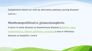 Complement attack our cells by alternative pathway causing diseases'
such as :
Membranoproliferative glomerulonephritis
it occur in some diseases as Autoimmune diseases (systemic lupus
erythematosus, Sjögren syndrome, sarcoidosis) also in infectious
diseases as hepatitis c and b
 