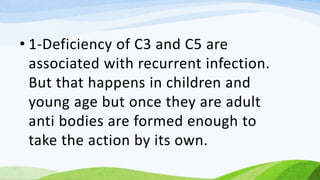 • 1-Deficiency of C3 and C5 are
associated with recurrent infection.
But that happens in children and
young age but once they are adult
anti bodies are formed enough to
take the action by its own.
 