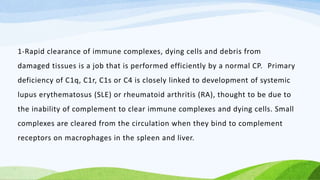 1-Rapid clearance of immune complexes, dying cells and debris from
damaged tissues is a job that is performed efficiently by a normal CP. Primary
deficiency of C1q, C1r, C1s or C4 is closely linked to development of systemic
lupus erythematosus (SLE) or rheumatoid arthritis (RA), thought to be due to
the inability of complement to clear immune complexes and dying cells. Small
complexes are cleared from the circulation when they bind to complement
receptors on macrophages in the spleen and liver.
 