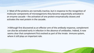 Although first discovered as an effector arm of the antibody response, complement
can also be activated early in infection in the absence of antibodies. Indeed, it now
seems clear that complement first evolved as part of the innate immune system,
where it still plays an important role.
 Most of the proteins are normally inactive, but in response to the recognition of
molecular components of microorganisms they become sequentially activated in
an enzyme cascade – the activation of one protein enzymatically cleaves and
activates the next protein in the cascade.
 