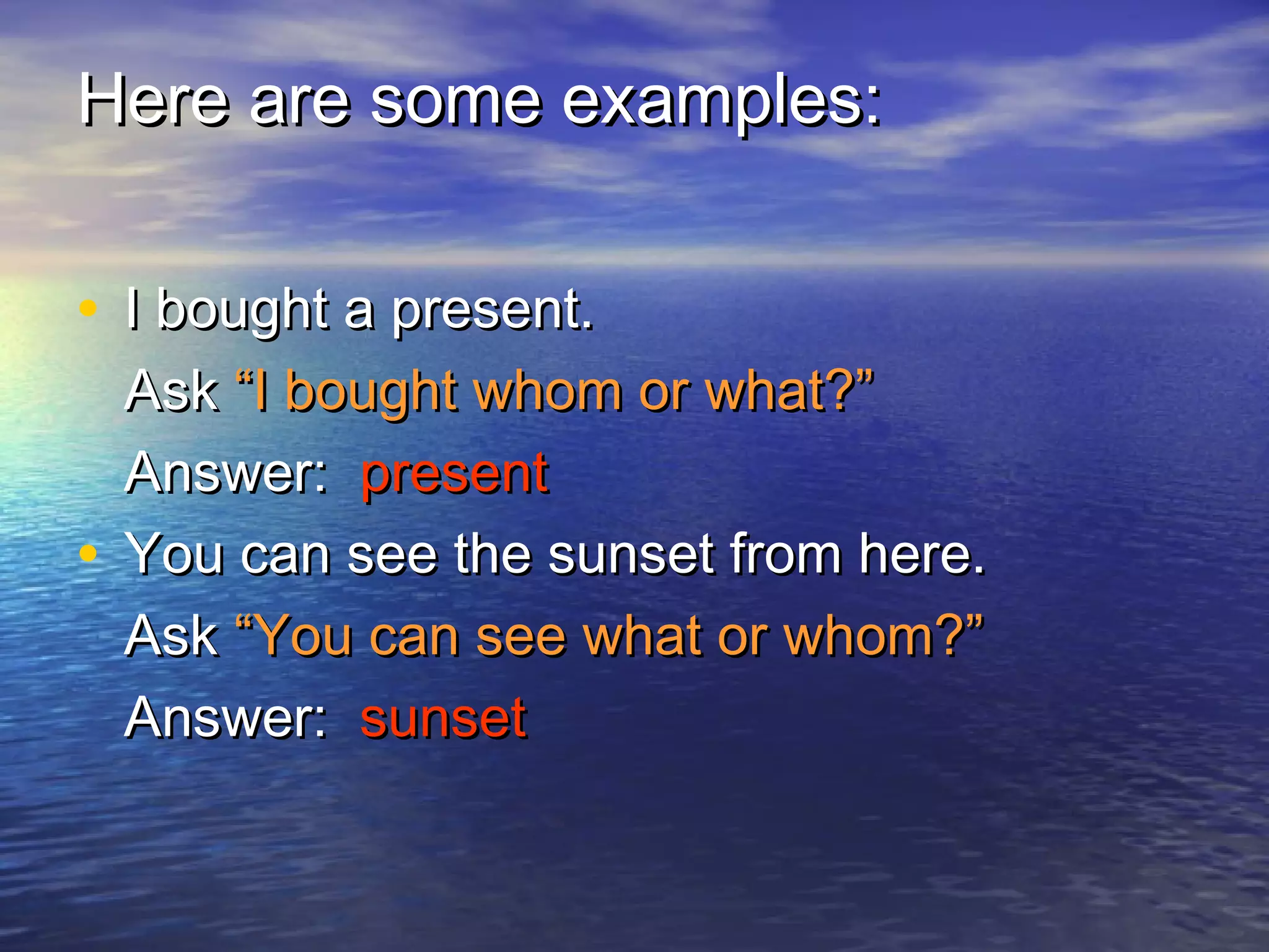 Here are some examples:

• I bought a present.
  Ask “I bought whom or what?”
  Answer: present
• You can see the sunset from here.
  Ask “You can see what or whom?”
  Answer: sunset
 