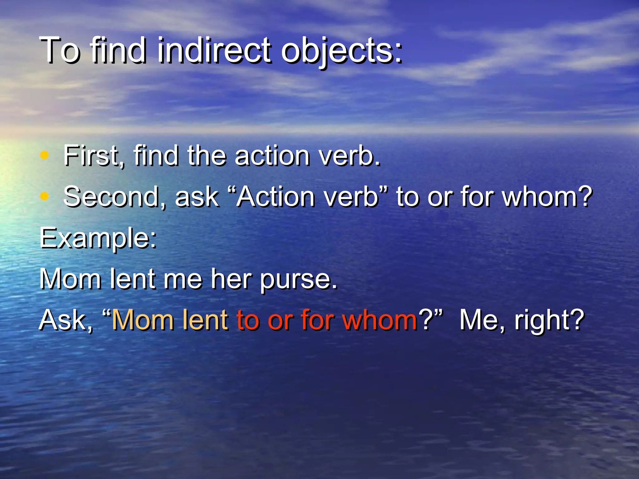 To find indirect objects:

• First, find the action verb.
• Second, ask “Action verb” to or for whom?
Example:
Mom lent me her purse.
Ask, “Mom lent to or for whom?” Me, right?
 