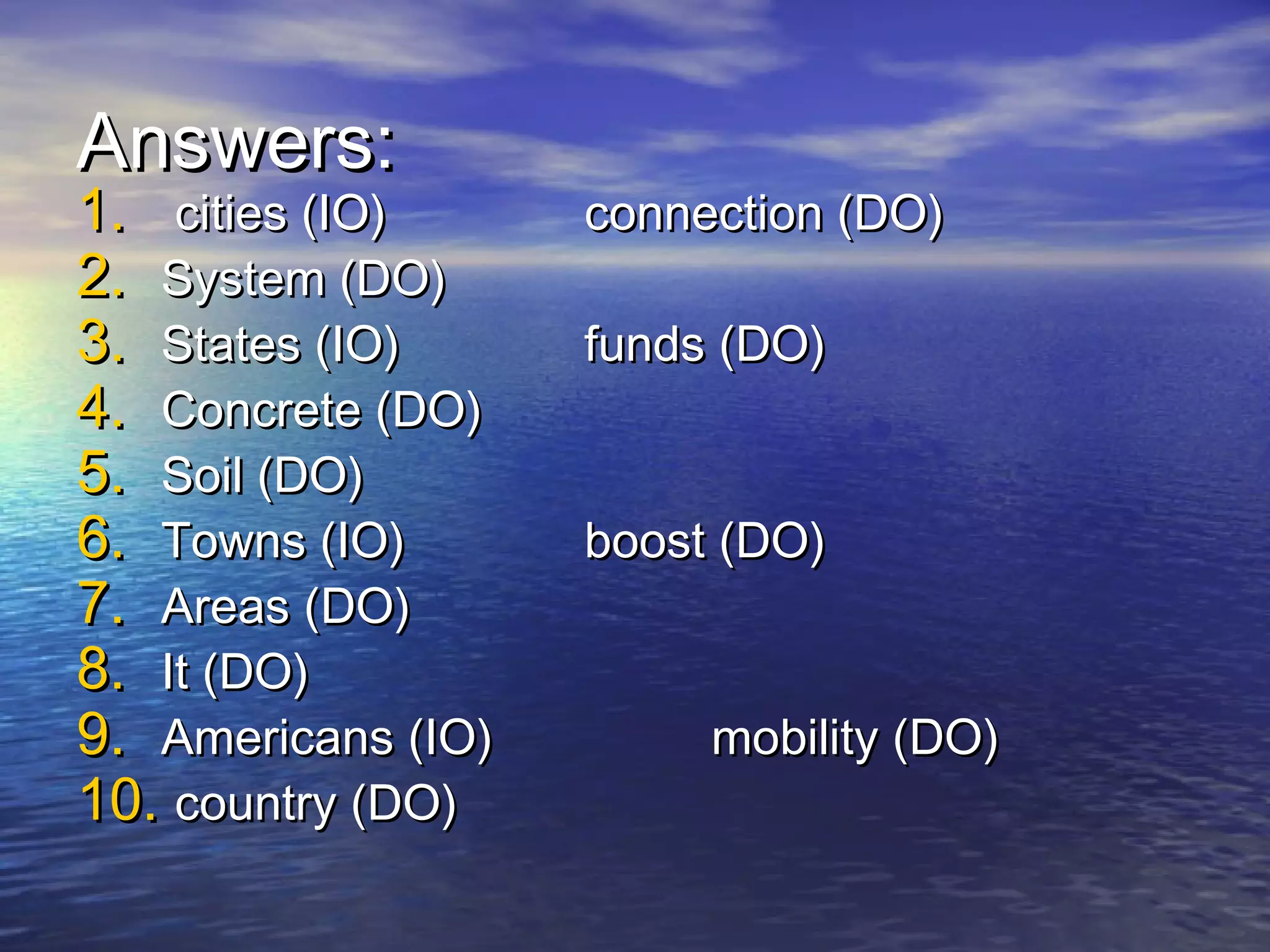 Answers:
1. cities (IO)      connection (DO)
2. System (DO)
3. States (IO)      funds (DO)
4. Concrete (DO)
5. Soil (DO)
6. Towns (IO)       boost (DO)
7. Areas (DO)
8. It (DO)
9. Americans (IO)        mobility (DO)
10. country (DO)
 