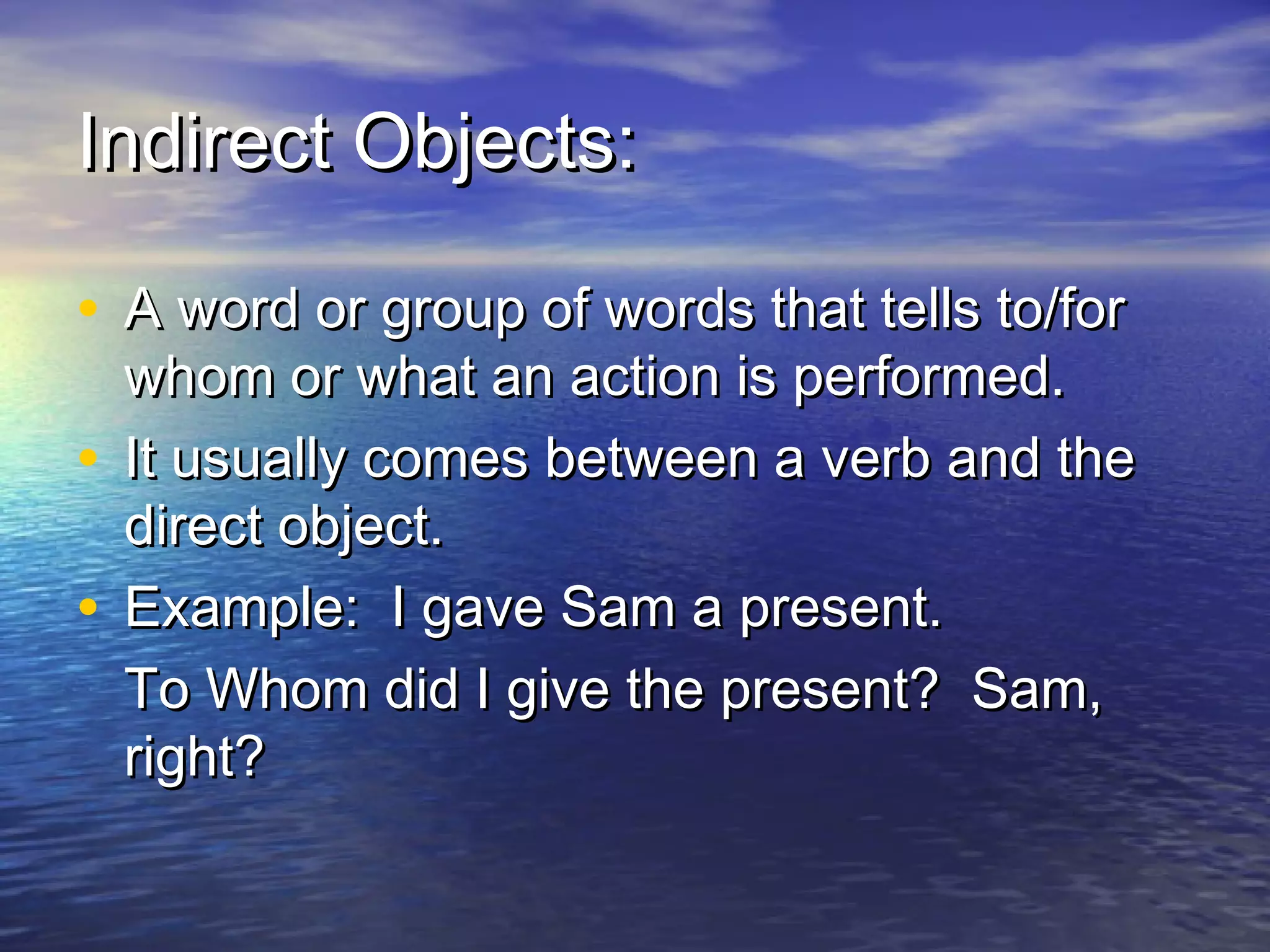 Indirect Objects:

• A word or group of words that tells to/for
  whom or what an action is performed.
• It usually comes between a verb and the
  direct object.
• Example: I gave Sam a present.
  To Whom did I give the present? Sam,
  right?
 