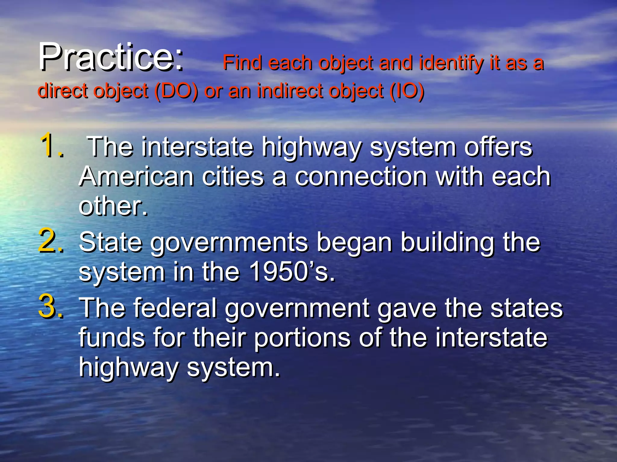 Practice:            Find each object and identify it as a
direct object (DO) or an indirect object (IO)

1. The interstate highway system offers
   American cities a connection with each
   other.
2. State governments began building the
   system in the 1950’s.
3. The federal government gave the states
   funds for their portions of the interstate
   highway system.
 