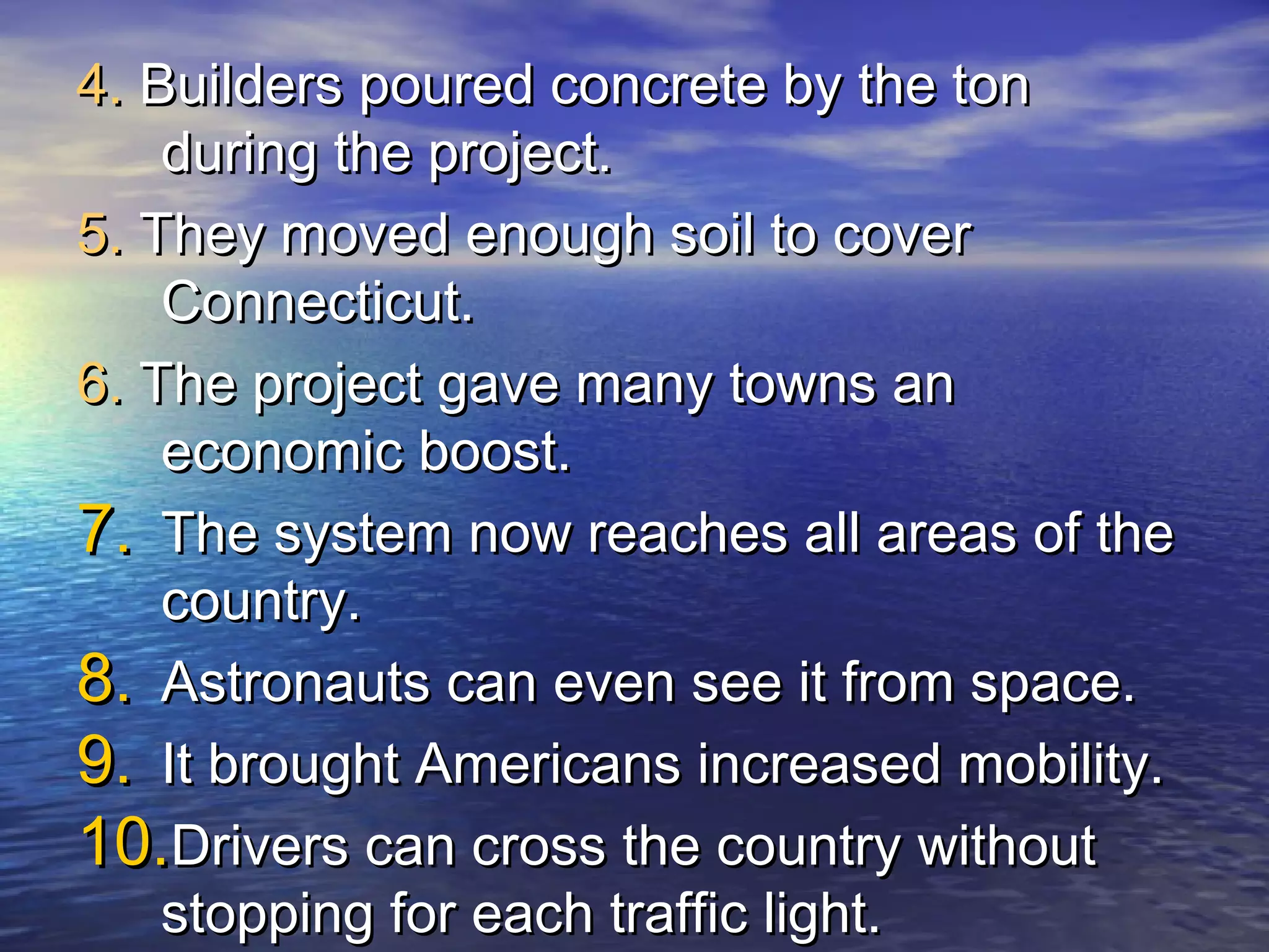 4. Builders poured concrete by the ton
    during the project.
5. They moved enough soil to cover
    Connecticut.
6. The project gave many towns an
    economic boost.
7. The system now reaches all areas of the
    country.
8. Astronauts can even see it from space.
9. It brought Americans increased mobility.
10.Drivers can cross the country without
    stopping for each traffic light.
 