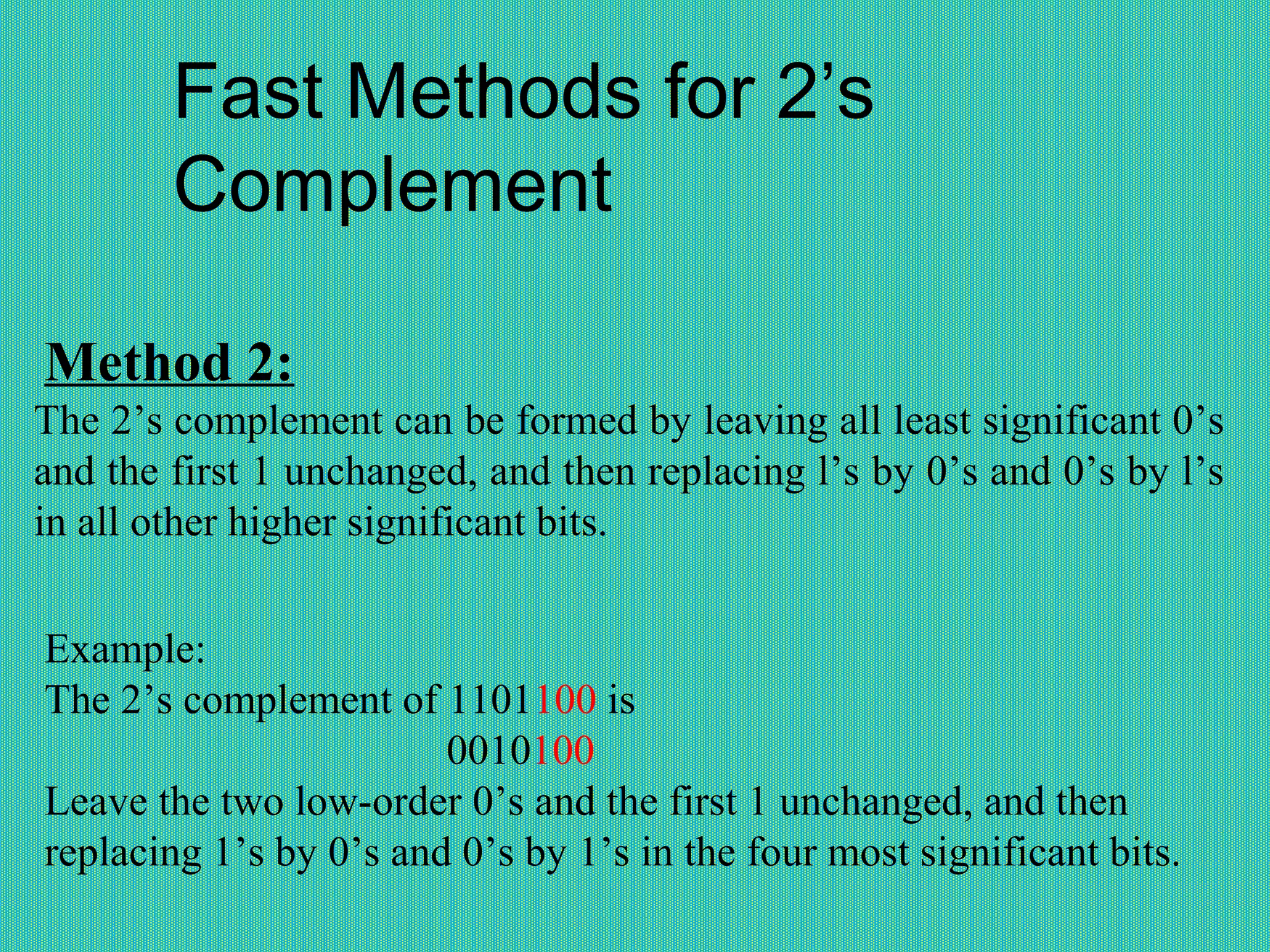Fast Methods for 2’s
Complement
Method 2:
The 2’s complement can be formed by leaving all least significant 0’s
and the first 1 unchanged, and then replacing l’s by 0’s and 0’s by l’s
in all other higher significant bits.
Example:
The 2’s complement of 1101100 is
0010100
Leave the two low-order 0’s and the first 1 unchanged, and then
replacing 1’s by 0’s and 0’s by 1’s in the four most significant bits.
 