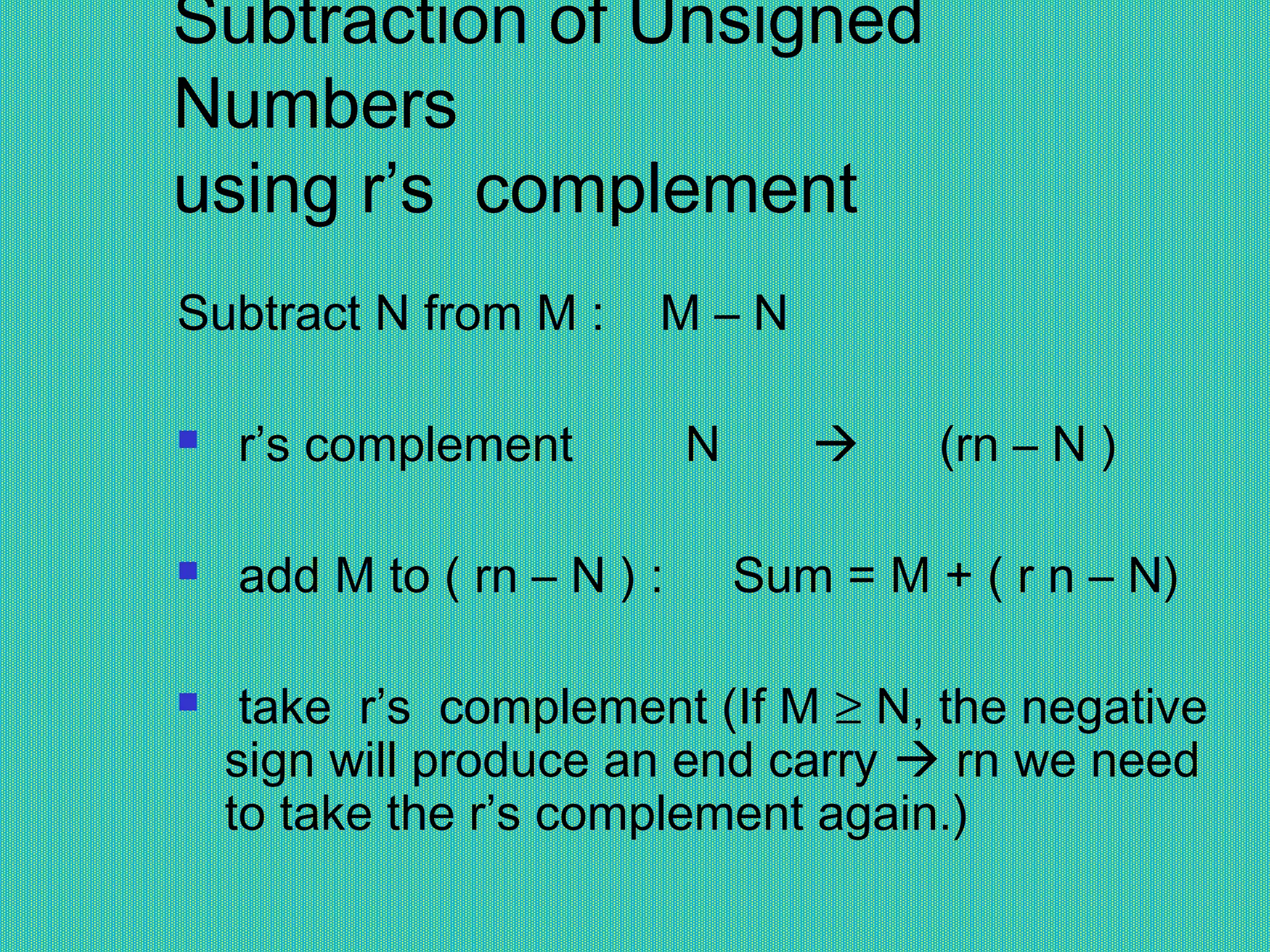 Subtraction of Unsigned
Numbers
using r’s complement
Subtract N from M : M – N
 r’s complement N  (rn – N )
 add M to ( rn – N ) : Sum = M + ( r n – N)
  take r’s complement (If M ≥ N, the negative
sign will produce an end carry  rn we need
to take the r’s complement again.)
 