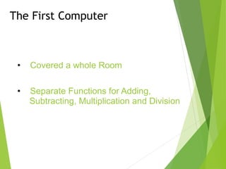 The First Computer
• Covered a whole Room
• Separate Functions for Adding,
Subtracting, Multiplication and Division
 