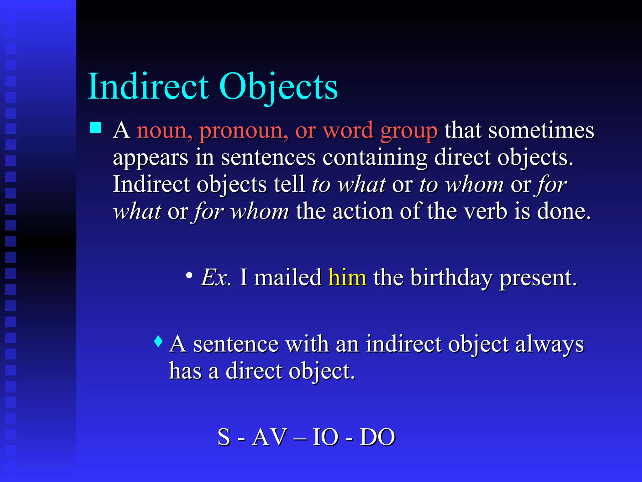 Indirect Objects A  noun, pronoun, or word group  that sometimes appears in sentences containing direct objects.  Indirect objects tell  to what  or  to whom  or  for what  or  for whom  the action of the verb is done. Ex.  I mailed  him  the birthday present. A sentence with an indirect object always has a direct object. S - AV – IO - DO 
