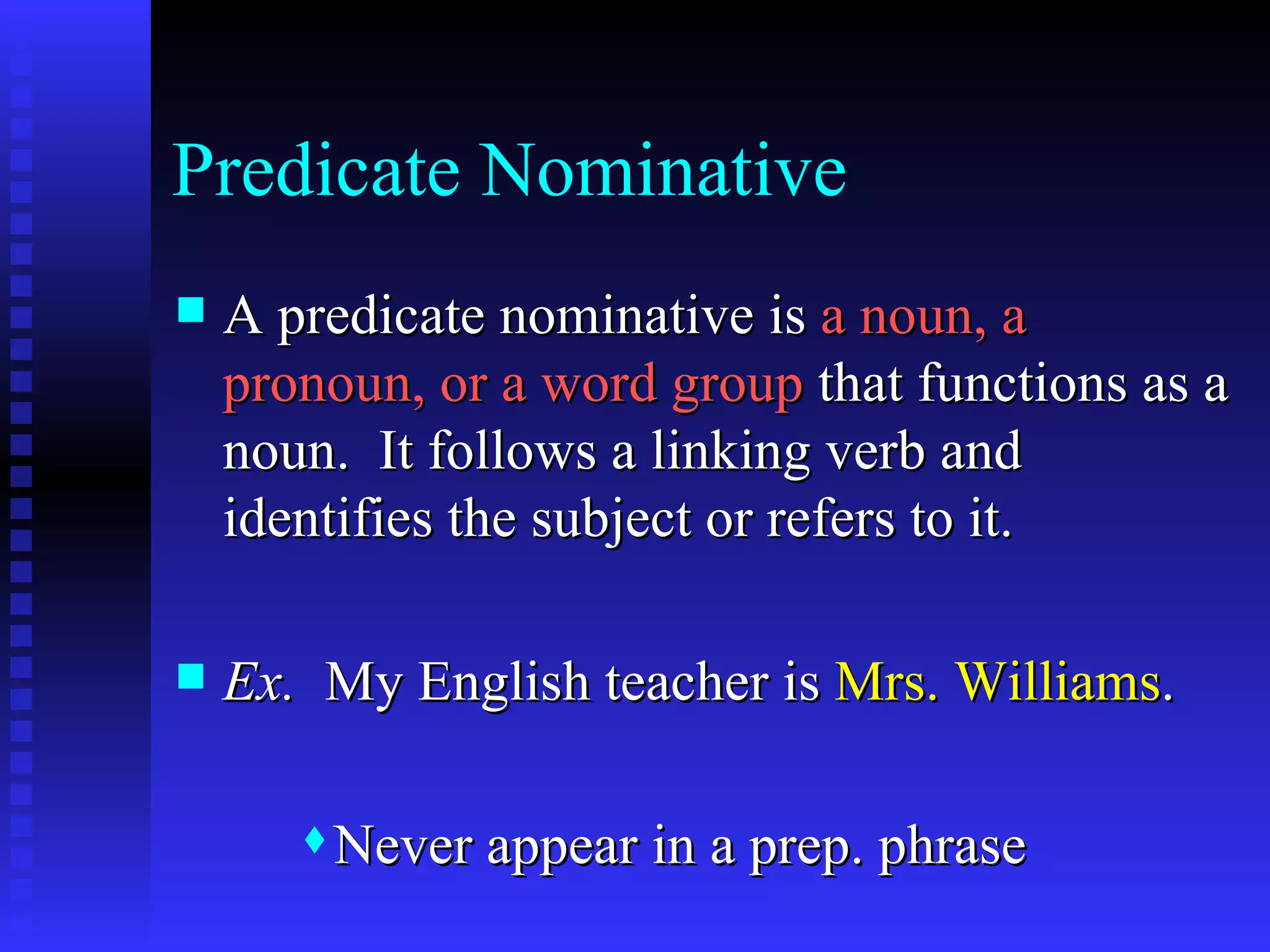 Predicate Nominative A predicate nominative is  a noun, a pronoun, or a word group  that functions as a noun.  It follows a linking verb and identifies the subject or refers to it. Ex.   My English teacher is  Mrs. Williams . Never appear in a prep. phrase 
