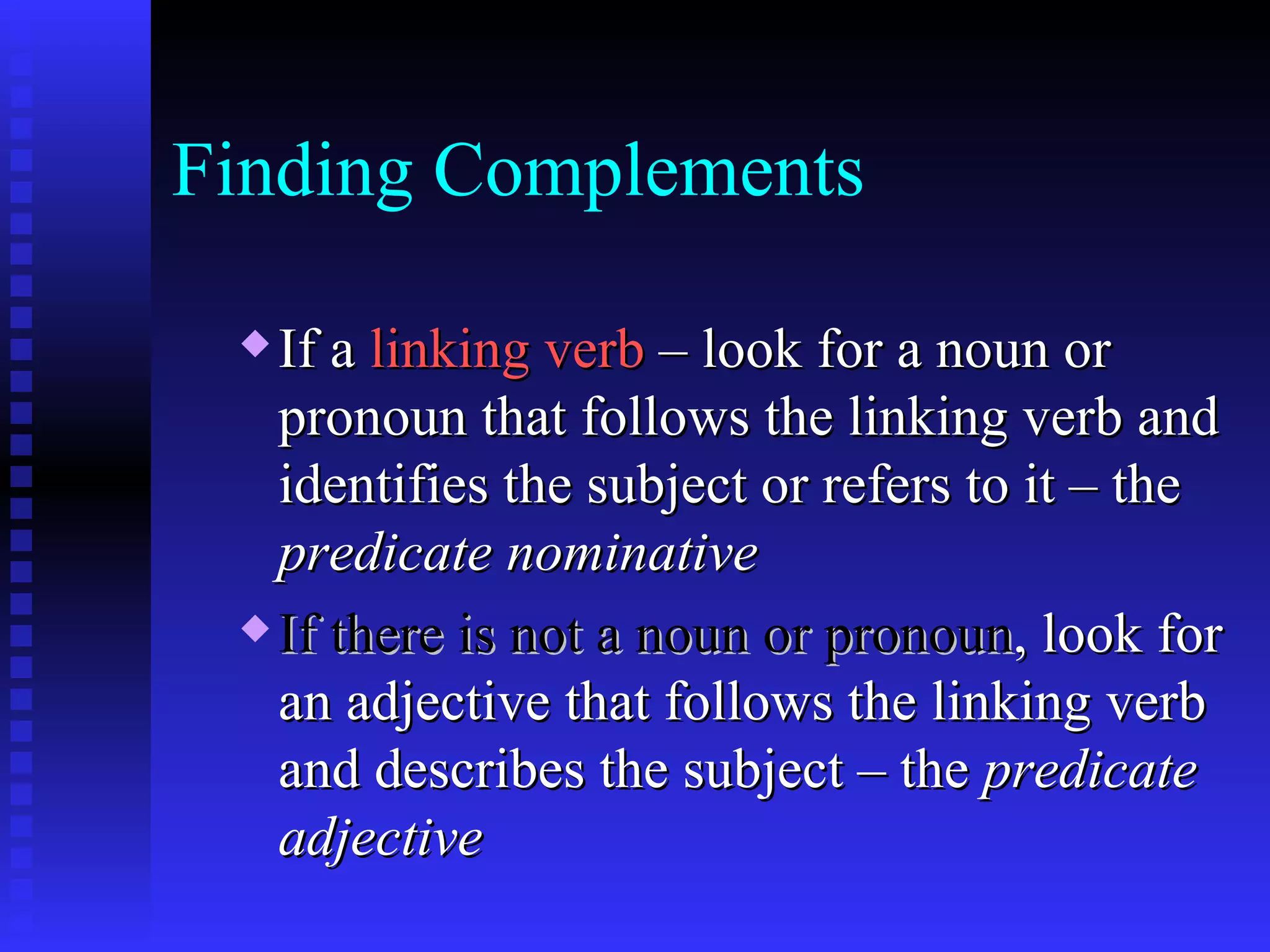 Finding Complements If a  linking verb  – look for a noun or pronoun that follows the linking verb and identifies the subject or refers to it – the  predicate nominative If there is not a noun or pronoun , look for an adjective that follows the linking verb and describes the subject – the  predicate adjective  