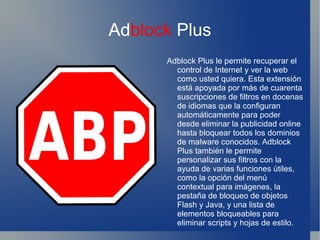 Ad block  Plus Adblock Plus le permite recuperar el control de Internet y ver la web como usted quiera. Esta extensión está apoyada por más de cuarenta suscripciones de filtros en docenas de idiomas que la configuran automáticamente para poder desde eliminar la publicidad online hasta bloquear todos los dominios de malware conocidos. Adblock Plus también le permite personalizar sus filtros con la ayuda de varias funciones útiles, como la opción del menú contextual para imágenes, la pestaña de bloqueo de objetos Flash y Java, y una lista de elementos bloqueables para eliminar scripts y hojas de estilo. 