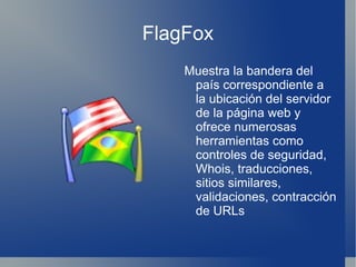 FlagFox Muestra la bandera del país correspondiente a la ubicación del servidor de la página web y ofrece numerosas herramientas como controles de seguridad, Whois, traducciones, sitios similares, validaciones, contracción de URLs 