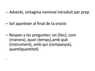 – Adverbi, sintagma nominal introduït per prep

– Sol aparèixer al final de la oració

– Respon a les preguntes: on (lloc), com
  (manera), quan (temps),amb què
  (instrument), amb qui (companyia),
  quant(quantitat)

-
 