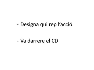 - Designa qui rep l’acció

- Va darrere el CD
 