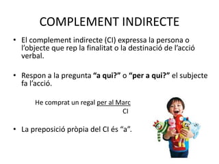 COMPLEMENT INDIRECTE
• El complement indirecte (CI) expressa la persona o
l’objecte que rep la finalitat o la destinació de l’acció
verbal.
• Respon a la pregunta “a qui?” o “per a qui?” el subjecte
fa l’acció.
He comprat un regal per al Marc
CI
• La preposició pròpia del CI és “a”.
 