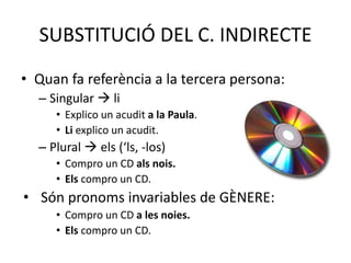 SUBSTITUCIÓ DEL C. INDIRECTE
• Quan fa referència a la tercera persona:
– Singular  li
• Explico un acudit a la Paula.
• Li explico un acudit.
– Plural  els (‘ls, -los)
• Compro un CD als nois.
• Els compro un CD.
• Són pronoms invariables de GÈNERE:
• Compro un CD a les noies.
• Els compro un CD.
 