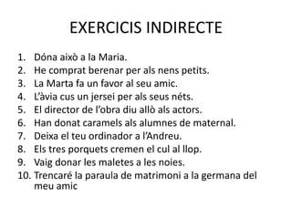 EXERCICIS INDIRECTE
1. Dóna això a la Maria.
2. He comprat berenar per als nens petits.
3. La Marta fa un favor al seu amic.
4. L’àvia cus un jersei per als seus néts.
5. El director de l’obra diu allò als actors.
6. Han donat caramels als alumnes de maternal.
7. Deixa el teu ordinador a l’Andreu.
8. Els tres porquets cremen el cul al llop.
9. Vaig donar les maletes a les noies.
10. Trencaré la paraula de matrimoni a la germana del
meu amic
 