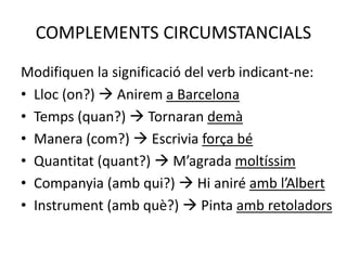 COMPLEMENTS CIRCUMSTANCIALS
Modifiquen la significació del verb indicant-ne:
• Lloc (on?)  Anirem a Barcelona
• Temps (quan?)  Tornaran demà
• Manera (com?)  Escrivia força bé
• Quantitat (quant?)  M’agrada moltíssim
• Companyia (amb qui?)  Hi aniré amb l’Albert
• Instrument (amb què?)  Pinta amb retoladors
 