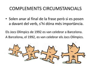 COMPLEMENTS CIRCUMSTANCIALS
• Solen anar al final de la frase però si es posen
a davant del verb, s’hi dóna més importància.
Els Jocs Olímpics de 1992 es van celebrar a Barcelona.
A Barcelona, el 1992, es van celebrar els Jocs Olímpics.
 