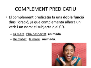 COMPLEMENT PREDICATIU
• El complement predicatiu fa una doble funció
dins l’oració, ja que complementa alhora un
verb i un nom: el subjecte o el CD.
– La mare s’ha despertat animada.
– He trobat la mare animada.
 