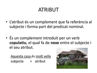 ATRIBUT
• L’atribut és un complement que fa referència al
subjecte i forma part del predicat nominal.
• És un complement introduït per un verb
copulatiu, el qual fa de nexe entre el subjecte i
el seu atribut.
Aquesta casa és molt vella
subjecte + atribut
 