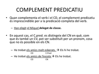 COMPLEMENT PREDICATIU
• Quan complementa el verb i el CD, el complement predicatiu
és imprescindible per a la predicació completa del verb.
– Han elegit el Miquel delegat de classe.
• En aquest cas, el C.pred. es distingeix del CN en què, com
que és també un CV, pot ser substituït per un pronom, cosa
que no és possible en els CN.
– He trobat els amics molt esberats.  Els hi he trobat.
CD C.Pred
– He trobat els amics de l’escola  Els he trobat.
CD CN
 