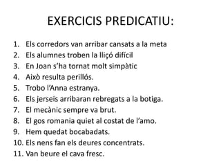 EXERCICIS PREDICATIU:
1. Els corredors van arribar cansats a la meta
2. Els alumnes troben la lliçó difícil
3. En Joan s’ha tornat molt simpàtic
4. Això resulta perillós.
5. Trobo l’Anna estranya.
6. Els jerseis arribaran rebregats a la botiga.
7. El mecànic sempre va brut.
8. El gos romania quiet al costat de l’amo.
9. Hem quedat bocabadats.
10. Els nens fan els deures concentrats.
11. Van beure el cava fresc.
 