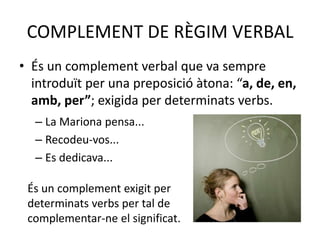 COMPLEMENT DE RÈGIM VERBAL
• És un complement verbal que va sempre
introduït per una preposició àtona: “a, de, en,
amb, per”; exigida per determinats verbs.
– La Mariona pensa...
– Recodeu-vos...
– Es dedicava...
És un complement exigit per
determinats verbs per tal de
complementar-ne el significat.
 