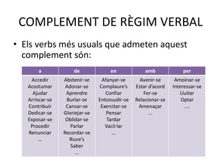COMPLEMENT DE RÈGIM VERBAL
• Els verbs més usuals que admeten aquest
complement són:
a de en amb per
Accedir
Acostumar
Ajudar
Arriscar-se
Contribuir
Dedicar-se
Exposar-se
Procedir
Renunciar
...
Abstenir-se
Adonar-se
Aprendre
Burlar-se
Cansar-se
Gloriejar-se
Oblidar-se
Parlar
Recordar-se
Riure’s
Saber
...
Afanyar-se
Complaure’s
Confiar
Entossudir-se
Exercitar-se
Pensar
Tardar
Vacil·lar
...
Avenir-se
Estar d’acord
Fer-se
Relacionar-se
Amenaçar
...
Amoïnar-se
Interessar-se
Lluitar
Optar
....
 