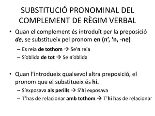 SUBSTITUCIÓ PRONOMINAL DEL
COMPLEMENT DE RÈGIM VERBAL
• Quan el complement és introduït per la preposició
de, se substitueix pel pronom en (n’, ‘n, -ne)
– Es reia de tothom  Se’n reia
– S’oblida de tot  Se n’oblida
• Quan l’introdueix qualsevol altra preposició, el
pronom que el substitueix és hi.
– S’exposava als perills  S’hi exposava
– T’has de relacionar amb tothom  T’hi has de relacionar
 