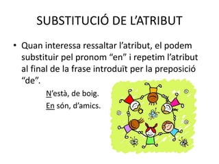 SUBSTITUCIÓ DE L’ATRIBUT
• Quan interessa ressaltar l’atribut, el podem
substituir pel pronom “en” i repetim l’atribut
al final de la frase introduït per la preposició
“de”.
N’està, de boig.
En són, d’amics.
 