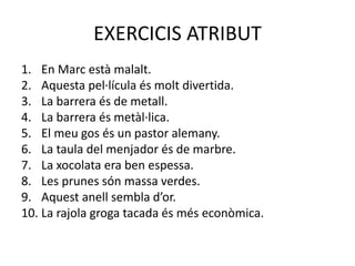 EXERCICIS ATRIBUT
1. En Marc està malalt.
2. Aquesta pel·lícula és molt divertida.
3. La barrera és de metall.
4. La barrera és metàl·lica.
5. El meu gos és un pastor alemany.
6. La taula del menjador és de marbre.
7. La xocolata era ben espessa.
8. Les prunes són massa verdes.
9. Aquest anell sembla d’or.
10. La rajola groga tacada és més econòmica.
 