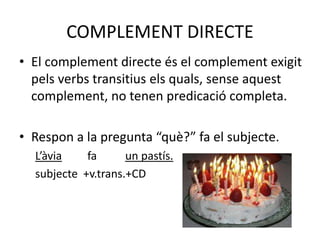 COMPLEMENT DIRECTE
• El complement directe és el complement exigit
pels verbs transitius els quals, sense aquest
complement, no tenen predicació completa.
• Respon a la pregunta “què?” fa el subjecte.
L’àvia fa un pastís.
subjecte +v.trans.+CD
 