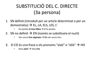 SUBSTITUCIÓ DEL C. DIRECTE
(3a persona)
1. SN definit (introduït per un article determinat o per un
demostratiu)  EL, LA, ELS, LES, L’
• He perdut el meu llibre  L’he perdut.
2. SN no definit  EN (només se substitueix el nucli)
• Van veure tres cigonyes  En van veure tres.
3. El CD és una frase o els pronoms “això” o “allò”  HO
• Desa això!  Desa-ho
 