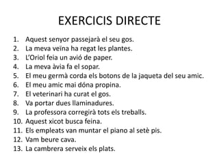 EXERCICIS DIRECTE
1. Aquest senyor passejarà el seu gos.
2. La meva veïna ha regat les plantes.
3. L’Oriol feia un avió de paper.
4. La meva àvia fa el sopar.
5. El meu germà corda els botons de la jaqueta del seu amic.
6. El meu amic mai dóna propina.
7. El veterinari ha curat el gos.
8. Va portar dues llaminadures.
9. La professora corregirà tots els treballs.
10. Aquest xicot busca feina.
11. Els empleats van muntar el piano al setè pis.
12. Vam beure cava.
13. La cambrera serveix els plats.
 