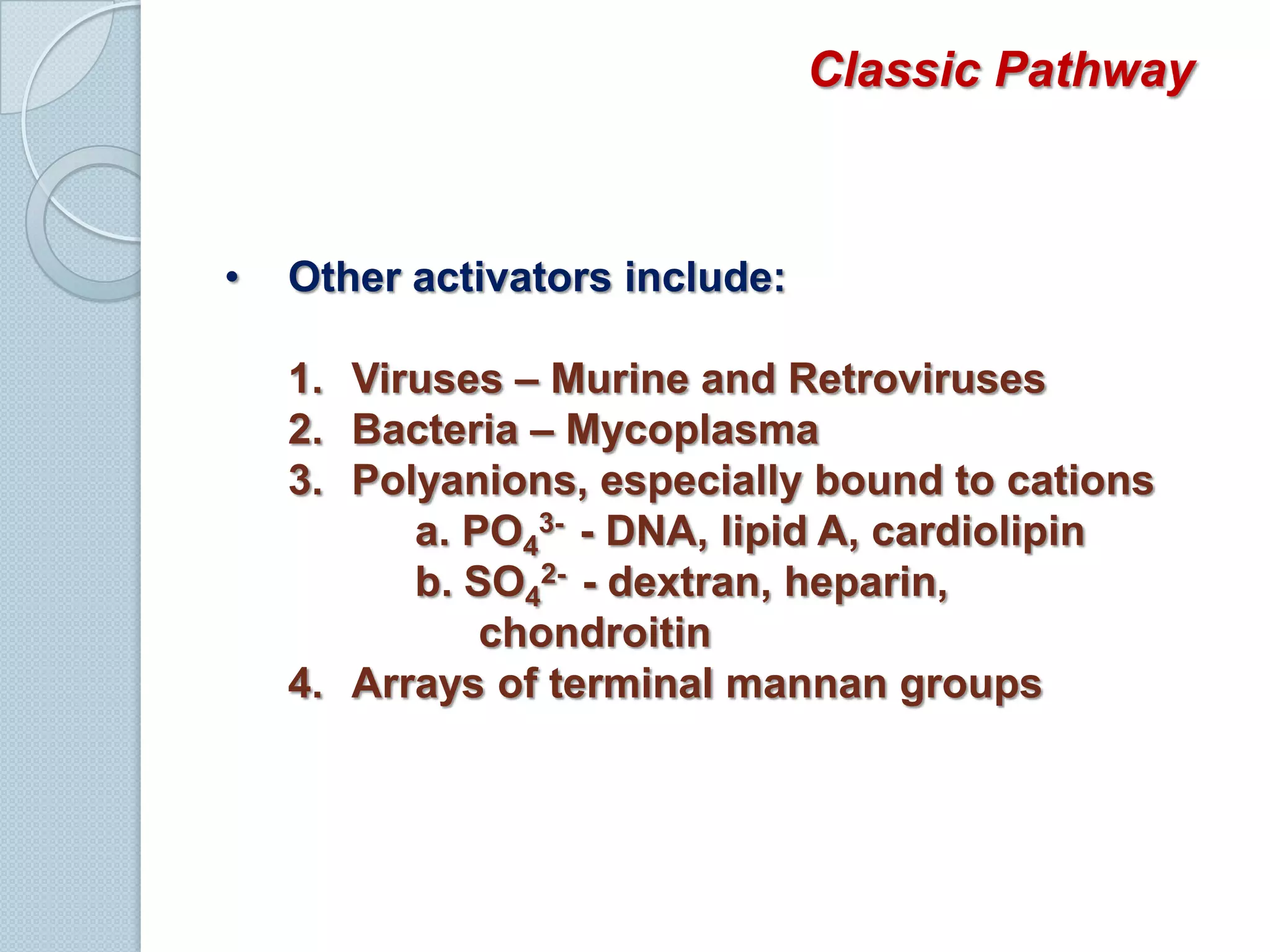 Sequential activation of complement components occurs via one of three pathways:Classic pathwayLectin pathwayAlternative or Properdin pathwayLectin and alternative pathways are more important the first time we are infected by microorganisms because antibody required to activate the classic pathway is not yet presentClassic PathwayPart of acquired or adaptive immunity