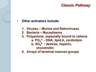 Sequential activation of complement components occurs via one of three pathways:Classic pathwayLectin pathwayAlternative or Properdin pathwayLectin and alternative pathways are more important the first time we are infected by microorganisms because antibody required to activate the classic pathway is not yet presentClassic PathwayPart of acquired or adaptive immunity