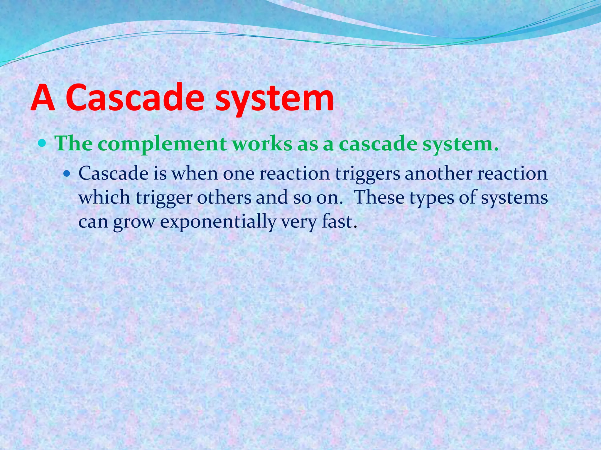 A Cascade system
 The complement works as a cascade system.
 Cascade is when one reaction triggers another reaction
which trigger others and so on. These types of systems
can grow exponentially very fast.
 