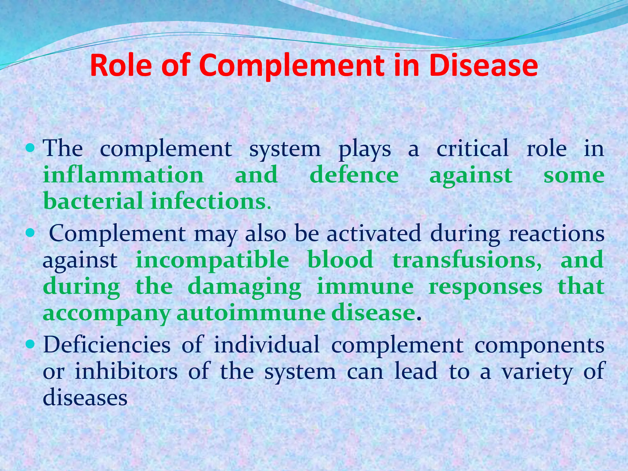 Role of Complement in Disease
 The complement system plays a critical role in
inflammation and defence against some
bacterial infections.
 Complement may also be activated during reactions
against incompatible blood transfusions, and
during the damaging immune responses that
accompany autoimmune disease.
 Deficiencies of individual complement components
or inhibitors of the system can lead to a variety of
diseases
 
