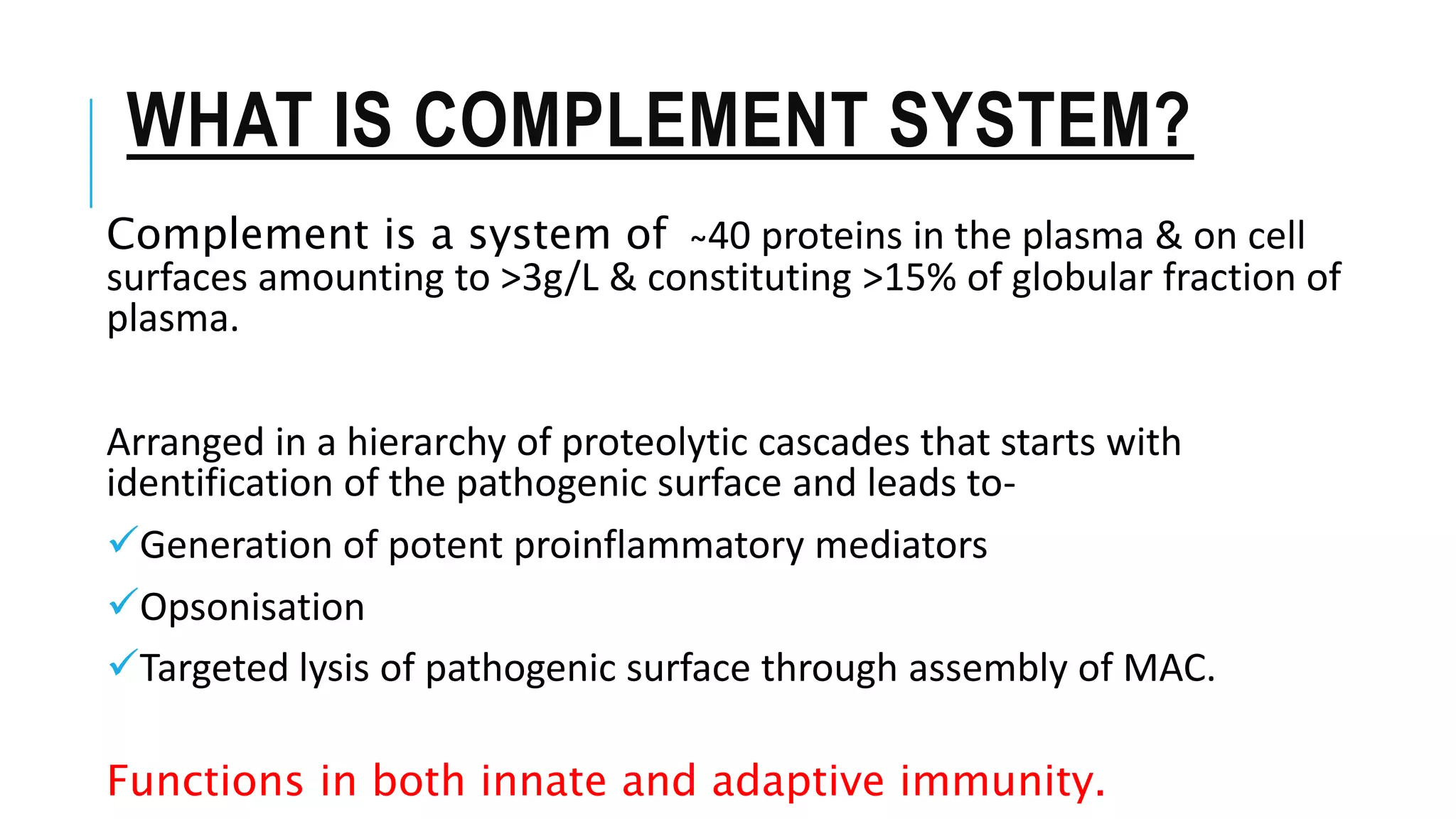 WHAT IS COMPLEMENT SYSTEM?
Complement is a system of ̴40 proteins in the plasma & on cell
surfaces amounting to >3g/L & constituting >15% of globular fraction of
plasma.
Arranged in a hierarchy of proteolytic cascades that starts with
identification of the pathogenic surface and leads to-
Generation of potent proinflammatory mediators
Opsonisation
Targeted lysis of pathogenic surface through assembly of MAC.
Functions in both innate and adaptive immunity.
 