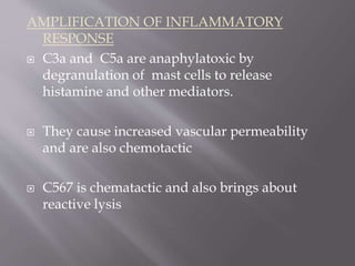 AMPLIFICATION OF INFLAMMATORY
RESPONSE
 C3a and C5a are anaphylatoxic by
degranulation of mast cells to release
histamine and other mediators.
 They cause increased vascular permeability
and are also chemotactic
 C567 is chematactic and also brings about
reactive lysis
 